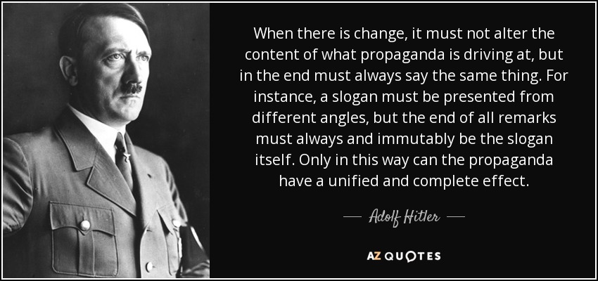 When there is change, it must not alter the content of what propaganda is driving at, but in the end must always say the same thing. For instance, a slogan must be presented from different angles, but the end of all remarks must always and immutably be the slogan itself. Only in this way can the propaganda have a unified and complete effect. - Adolf Hitler