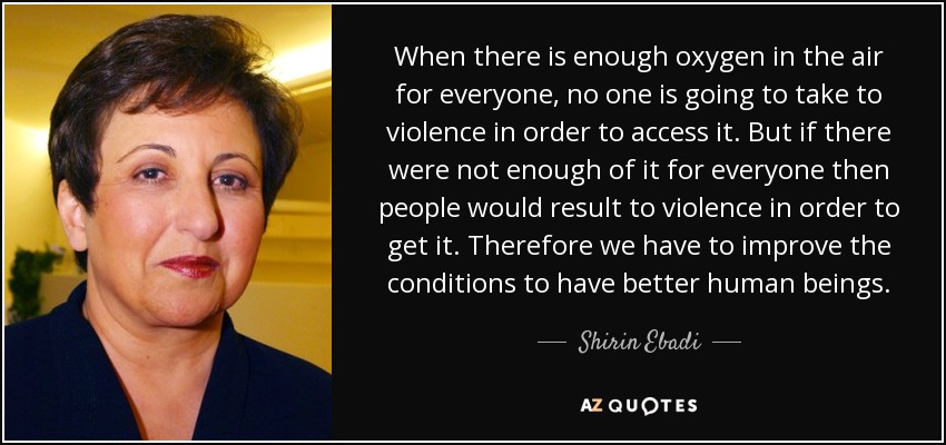 When there is enough oxygen in the air for everyone, no one is going to take to violence in order to access it. But if there were not enough of it for everyone then people would result to violence in order to get it. Therefore we have to improve the conditions to have better human beings. - Shirin Ebadi
