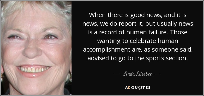 When there is good news, and it is news , we do report it, but usually news is a record of human failure. Those wanting to celebrate human accomplishment are, as someone said, advised to go to the sports section. - Linda Ellerbee