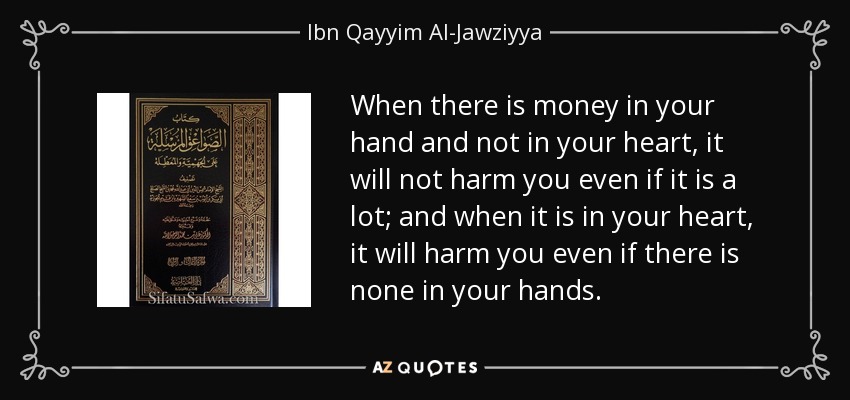 When there is money in your hand and not in your heart, it will not harm you even if it is a lot; and when it is in your heart, it will harm you even if there is none in your hands. - Ibn Qayyim Al-Jawziyya