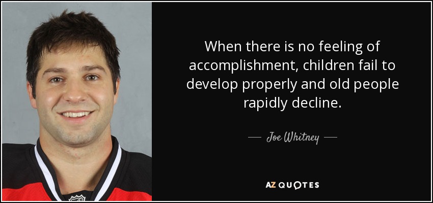 When there is no feeling of accomplishment, children fail to develop properly and old people rapidly decline. - Joe Whitney
