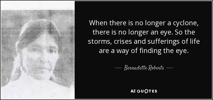 When there is no longer a cyclone, there is no longer an eye. So the storms, crises and sufferings of life are a way of finding the eye. - Bernadette Roberts