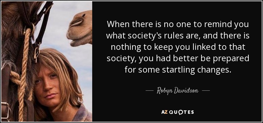When there is no one to remind you what society's rules are, and there is nothing to keep you linked to that society, you had better be prepared for some startling changes. - Robyn Davidson