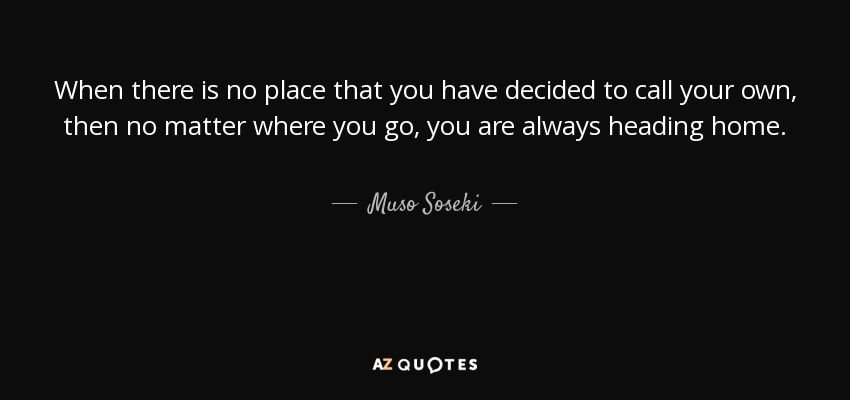 When there is no place that you have decided to call your own, then no matter where you go, you are always heading home. - Muso Soseki