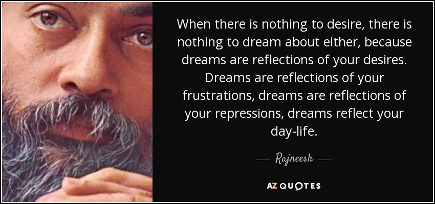 When there is nothing to desire, there is nothing to dream about either, because dreams are reflections of your desires. Dreams are reflections of your frustrations, dreams are reflections of your repressions, dreams reflect your day-life. - Rajneesh