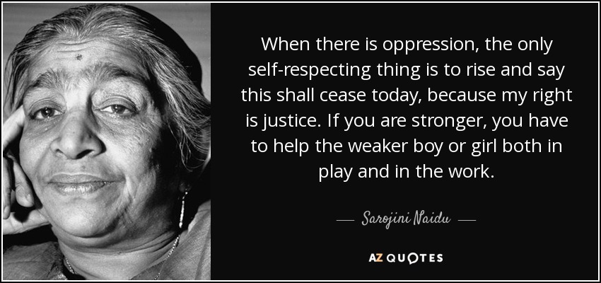 When there is oppression, the only self-respecting thing is to rise and say this shall cease today, because my right is justice. If you are stronger, you have to help the weaker boy or girl both in play and in the work. - Sarojini Naidu