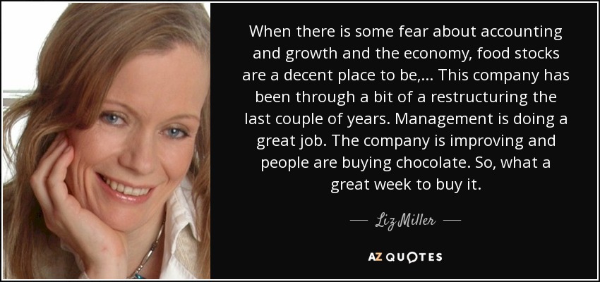 When there is some fear about accounting and growth and the economy, food stocks are a decent place to be, ... This company has been through a bit of a restructuring the last couple of years. Management is doing a great job. The company is improving and people are buying chocolate. So, what a great week to buy it. - Liz Miller