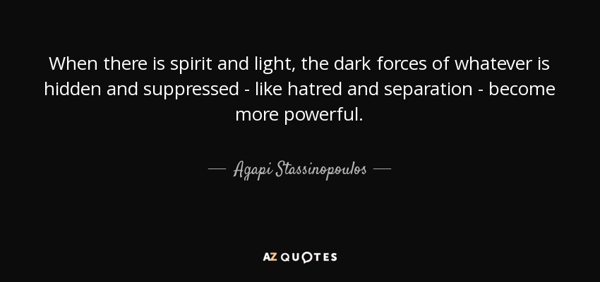 When there is spirit and light, the dark forces of whatever is hidden and suppressed - like hatred and separation - become more powerful. - Agapi Stassinopoulos