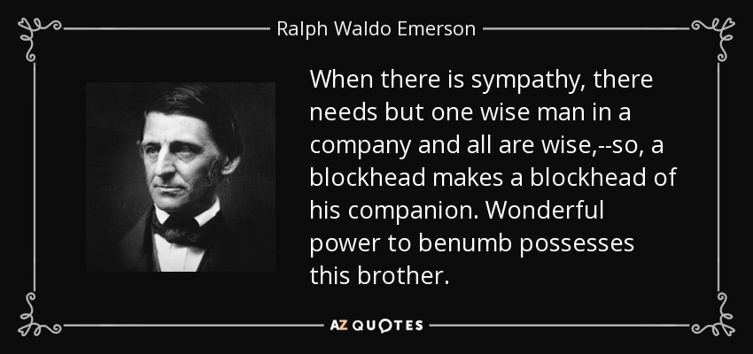 When there is sympathy, there needs but one wise man in a company and all are wise,--so, a blockhead makes a blockhead of his companion. Wonderful power to benumb possesses this brother. - Ralph Waldo Emerson