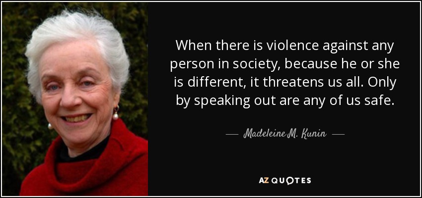 When there is violence against any person in society, because he or she is different, it threatens us all. Only by speaking out are any of us safe. - Madeleine M. Kunin