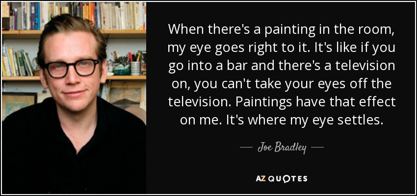 When there's a painting in the room, my eye goes right to it. It's like if you go into a bar and there's a television on, you can't take your eyes off the television. Paintings have that effect on me. It's where my eye settles. - Joe Bradley