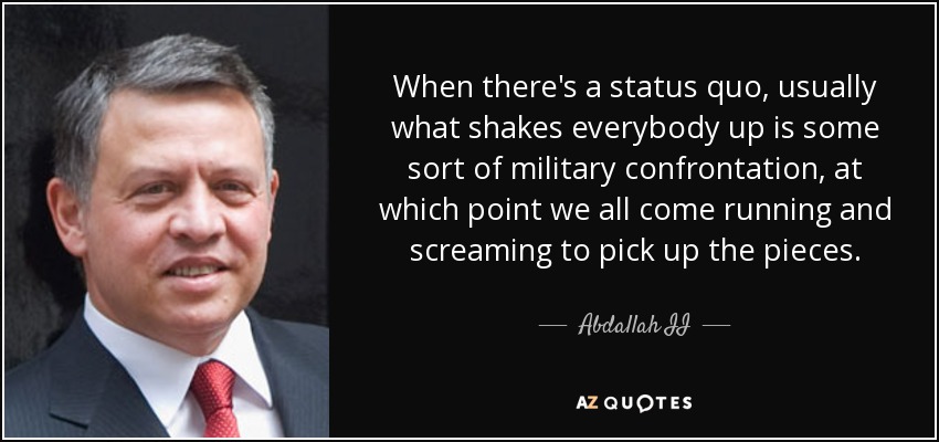 When there's a status quo, usually what shakes everybody up is some sort of military confrontation, at which point we all come running and screaming to pick up the pieces. - Abdallah II