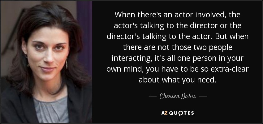 When there's an actor involved, the actor's talking to the director or the director's talking to the actor. But when there are not those two people interacting, it's all one person in your own mind, you have to be so extra-clear about what you need. - Cherien Dabis