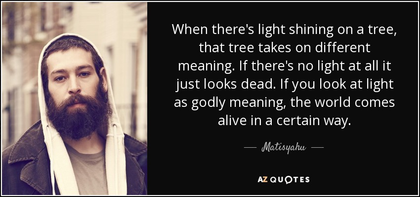 When there's light shining on a tree, that tree takes on different meaning. If there's no light at all it just looks dead. If you look at light as godly meaning, the world comes alive in a certain way. - Matisyahu
