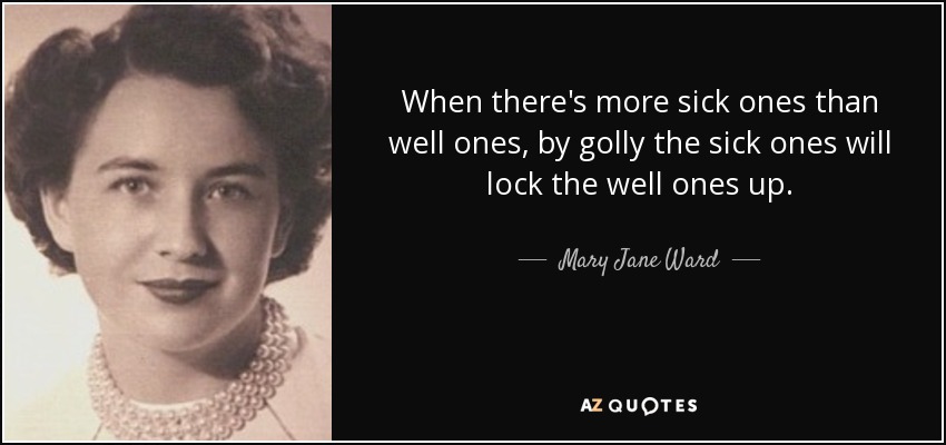 When there's more sick ones than well ones, by golly the sick ones will lock the well ones up. - Mary Jane Ward