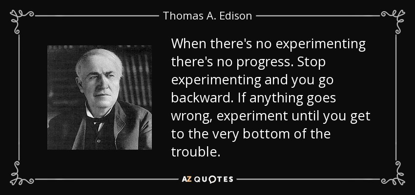 When there's no experimenting there's no progress. Stop experimenting and you go backward. If anything goes wrong, experiment until you get to the very bottom of the trouble. - Thomas A. Edison