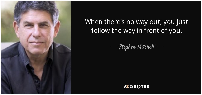 When there's no way out, you just follow the way in front of you. - Stephen Mitchell