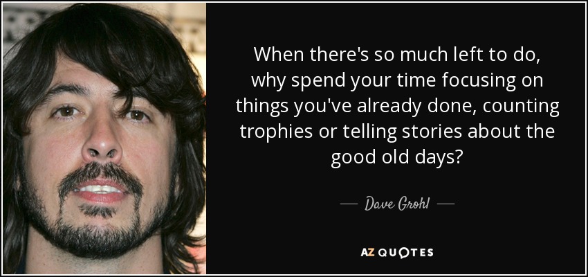 When there's so much left to do, why spend your time focusing on things you've already done, counting trophies or telling stories about the good old days? - Dave Grohl