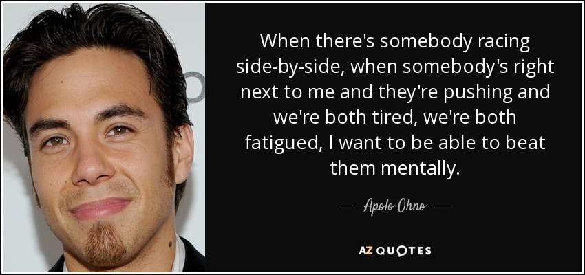 When there's somebody racing side-by-side, when somebody's right next to me and they're pushing and we're both tired, we're both fatigued, I want to be able to beat them mentally. - Apolo Ohno