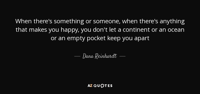 When there's something or someone, when there's anything that makes you happy, you don't let a continent or an ocean or an empty pocket keep you apart - Dana Reinhardt