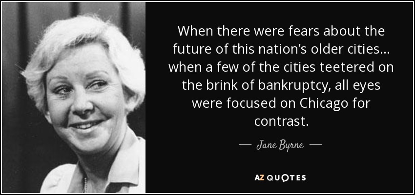 When there were fears about the future of this nation's older cities... when a few of the cities teetered on the brink of bankruptcy, all eyes were focused on Chicago for contrast. - Jane Byrne