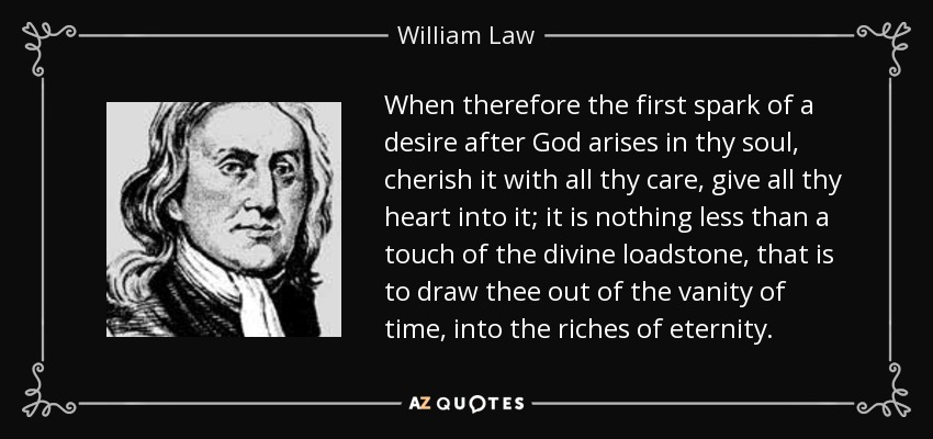 When therefore the first spark of a desire after God arises in thy soul, cherish it with all thy care, give all thy heart into it; it is nothing less than a touch of the divine loadstone, that is to draw thee out of the vanity of time, into the riches of eternity. - William Law