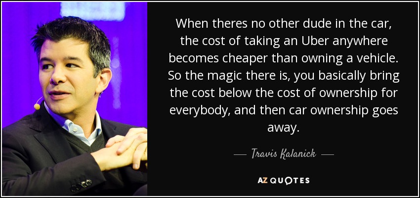 When theres no other dude in the car, the cost of taking an Uber anywhere becomes cheaper than owning a vehicle. So the magic there is, you basically bring the cost below the cost of ownership for everybody, and then car ownership goes away. - Travis Kalanick