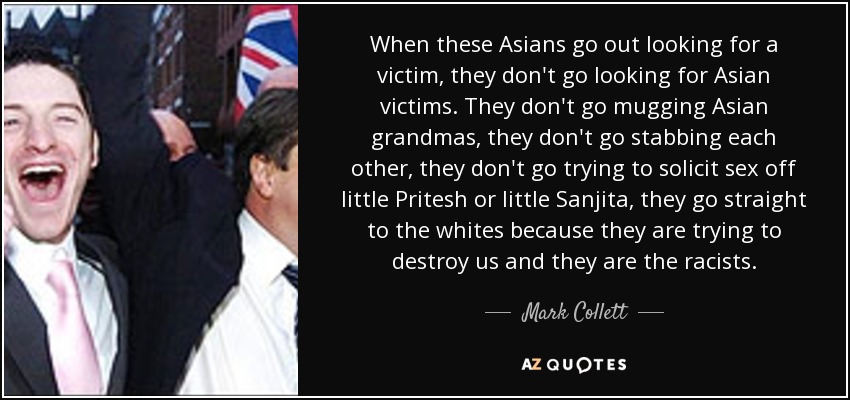 When these Asians go out looking for a victim, they don't go looking for Asian victims. They don't go mugging Asian grandmas, they don't go stabbing each other, they don't go trying to solicit sex off little Pritesh or little Sanjita, they go straight to the whites because they are trying to destroy us and they are the racists. - Mark Collett