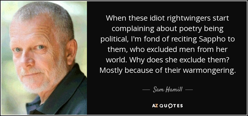 When these idiot rightwingers start complaining about poetry being political, I'm fond of reciting Sappho to them, who excluded men from her world. Why does she exclude them? Mostly because of their warmongering. - Sam Hamill