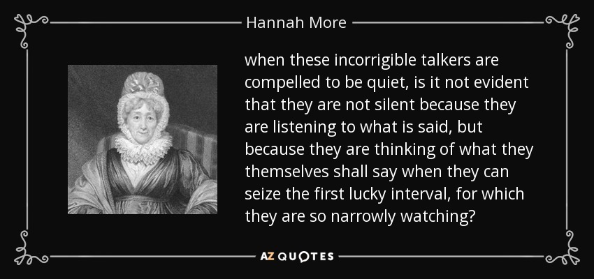 when these incorrigible talkers are compelled to be quiet, is it not evident that they are not silent because they are listening to what is said, but because they are thinking of what they themselves shall say when they can seize the first lucky interval, for which they are so narrowly watching? - Hannah More
