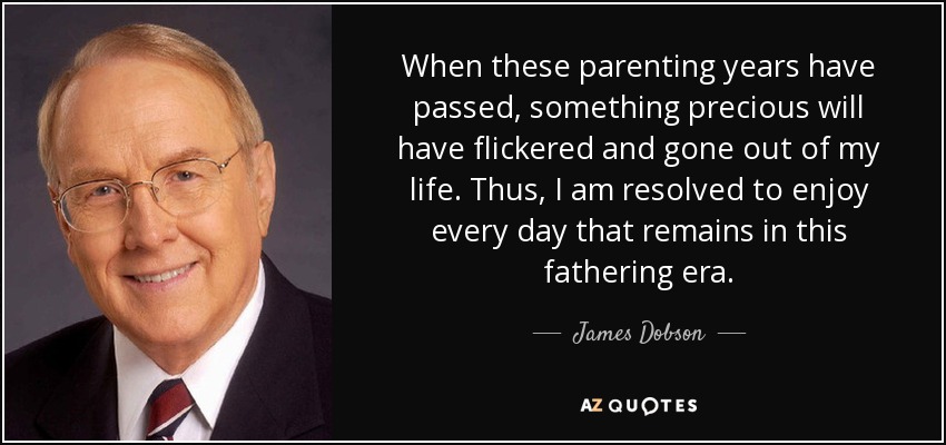 When these parenting years have passed, something precious will have flickered and gone out of my life. Thus, I am resolved to enjoy every day that remains in this fathering era. - James Dobson