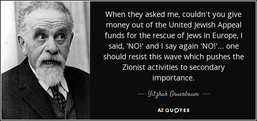 When they asked me, couldn't you give money out of the United Jewish Appeal funds for the rescue of Jews in Europe, I said, 'NO!' and I say again 'NO!' ... one should resist this wave which pushes the Zionist activities to secondary importance. - Yitzhak Gruenbaum