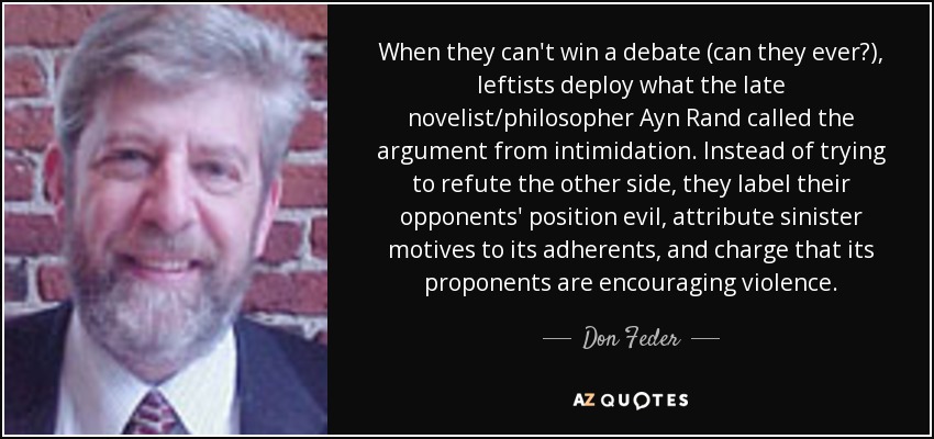 When they can't win a debate (can they ever?), leftists deploy what the late novelist/philosopher Ayn Rand called the argument from intimidation. Instead of trying to refute the other side, they label their opponents' position evil, attribute sinister motives to its adherents, and charge that its proponents are encouraging violence. - Don Feder