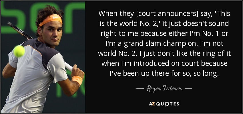When they [court announcers] say, 'This is the world No. 2,' it just doesn't sound right to me because either I'm No. 1 or I'm a grand slam champion. I'm not world No. 2. I just don't like the ring of it when I'm introduced on court because I've been up there for so, so long. - Roger Federer
