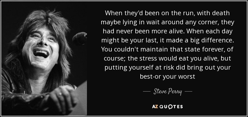 When they'd been on the run, with death maybe lying in wait around any corner, they had never been more alive. When each day might be your last, it made a big difference. You couldn't maintain that state forever, of course; the stress would eat you alive, but putting yourself at risk did bring out your best-or your worst - Steve Perry