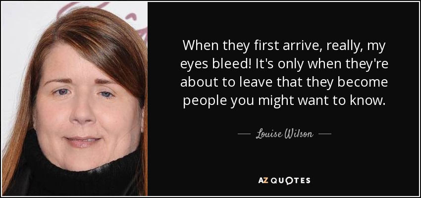 When they first arrive, really, my eyes bleed! It's only when they're about to leave that they become people you might want to know. - Louise Wilson