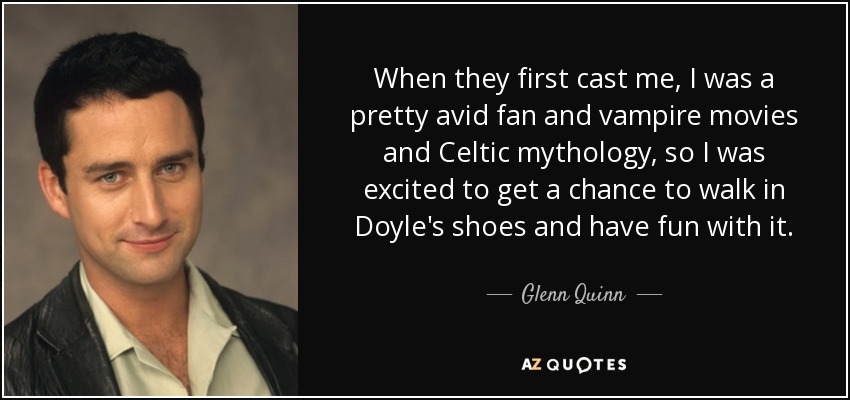 When they first cast me, I was a pretty avid fan and vampire movies and Celtic mythology, so I was excited to get a chance to walk in Doyle's shoes and have fun with it. - Glenn Quinn