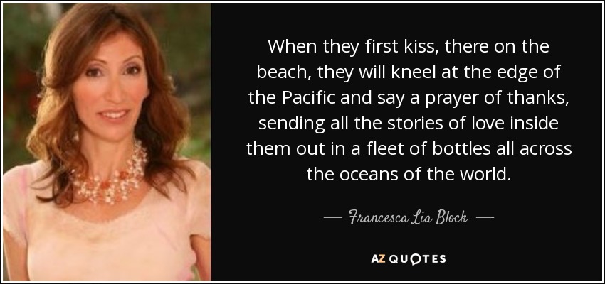 When they first kiss, there on the beach, they will kneel at the edge of the Pacific and say a prayer of thanks, sending all the stories of love inside them out in a fleet of bottles all across the oceans of the world. - Francesca Lia Block