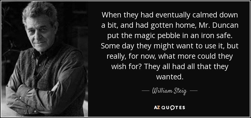 When they had eventually calmed down a bit, and had gotten home, Mr. Duncan put the magic pebble in an iron safe. Some day they might want to use it, but really, for now, what more could they wish for? They all had all that they wanted. - William Steig