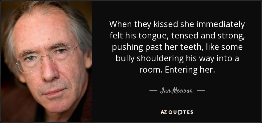 When they kissed she immediately felt his tongue, tensed and strong, pushing past her teeth, like some bully shouldering his way into a room. Entering her. - Ian Mcewan