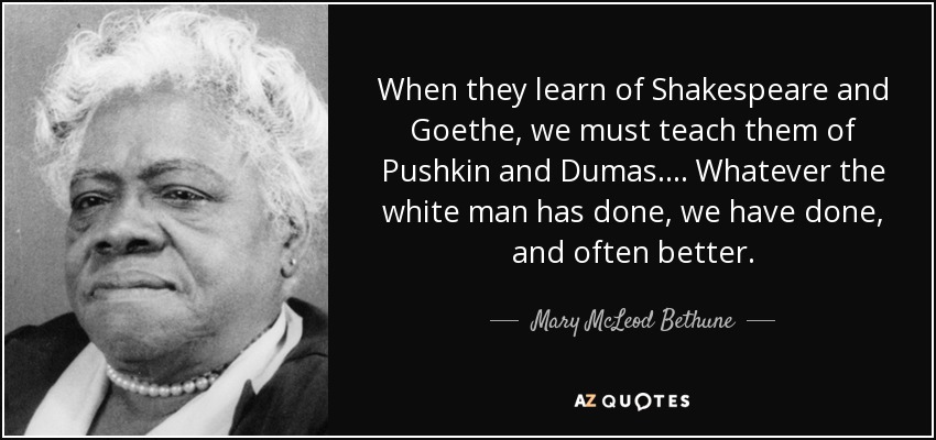 When they learn of Shakespeare and Goethe, we must teach them of Pushkin and Dumas. . . . Whatever the white man has done, we have done, and often better. - Mary McLeod Bethune