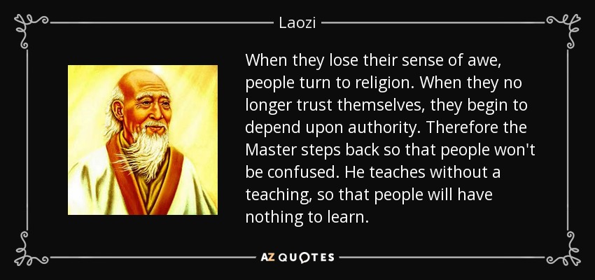 When they lose their sense of awe, people turn to religion. When they no longer trust themselves, they begin to depend upon authority. Therefore the Master steps back so that people won't be confused. He teaches without a teaching, so that people will have nothing to learn. - Laozi
