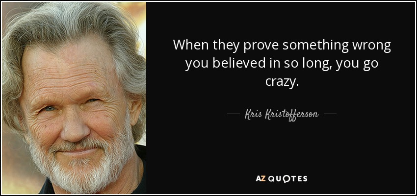 When they prove something wrong you believed in so long, you go crazy. - Kris Kristofferson