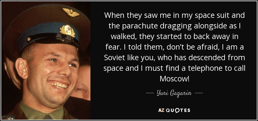 When they saw me in my space suit and the parachute dragging alongside as I walked, they started to back away in fear. I told them, don’t be afraid, I am a Soviet like you, who has descended from space and I must find a telephone to call Moscow! - Yuri Gagarin