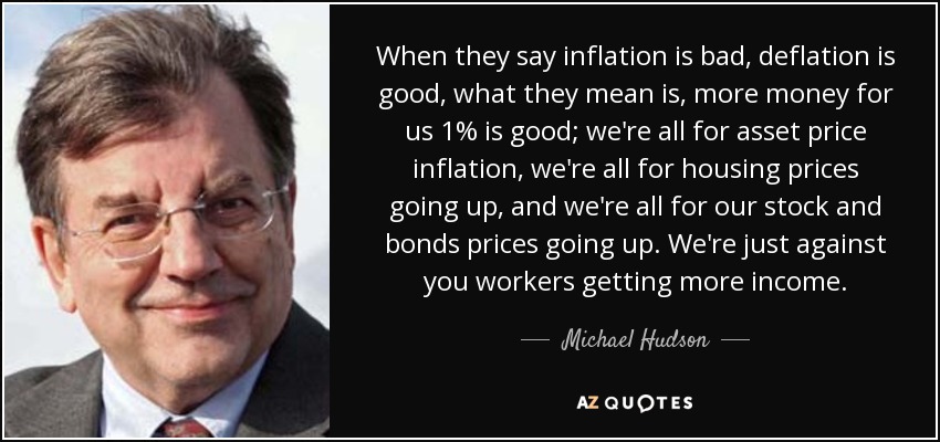 When they say inflation is bad, deflation is good, what they mean is, more money for us 1% is good; we're all for asset price inflation, we're all for housing prices going up, and we're all for our stock and bonds prices going up. We're just against you workers getting more income. - Michael Hudson