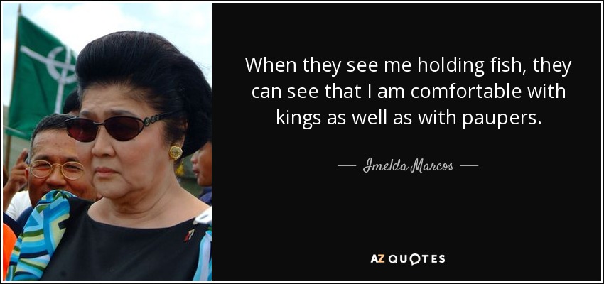 When they see me holding fish, they can see that I am comfortable with kings as well as with paupers. - Imelda Marcos