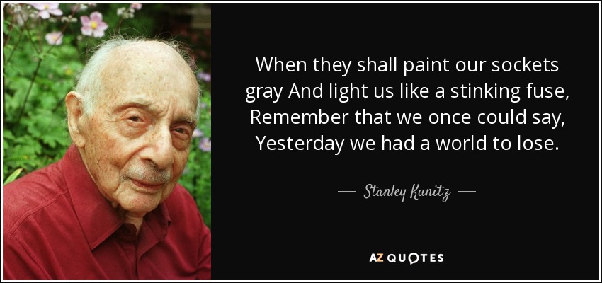 When they shall paint our sockets gray And light us like a stinking fuse, Remember that we once could say, Yesterday we had a world to lose. - Stanley Kunitz