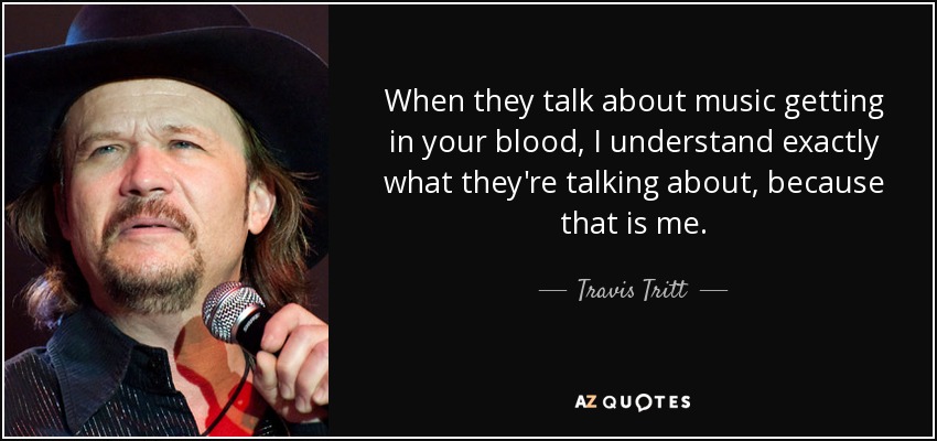 When they talk about music getting in your blood, I understand exactly what they're talking about, because that is me. - Travis Tritt