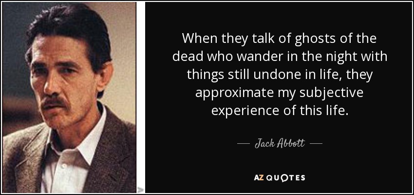 When they talk of ghosts of the dead who wander in the night with things still undone in life, they approximate my subjective experience of this life. - Jack Abbott