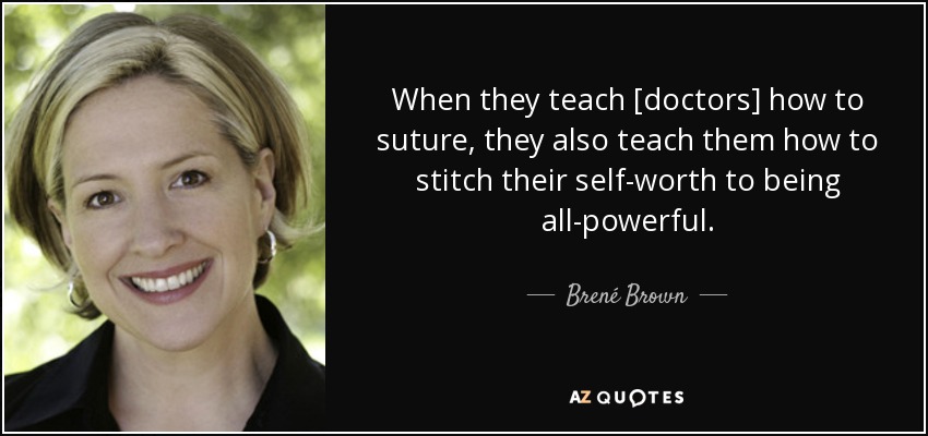 When they teach [doctors] how to suture, they also teach them how to stitch their self-worth to being all-powerful. - Brené Brown